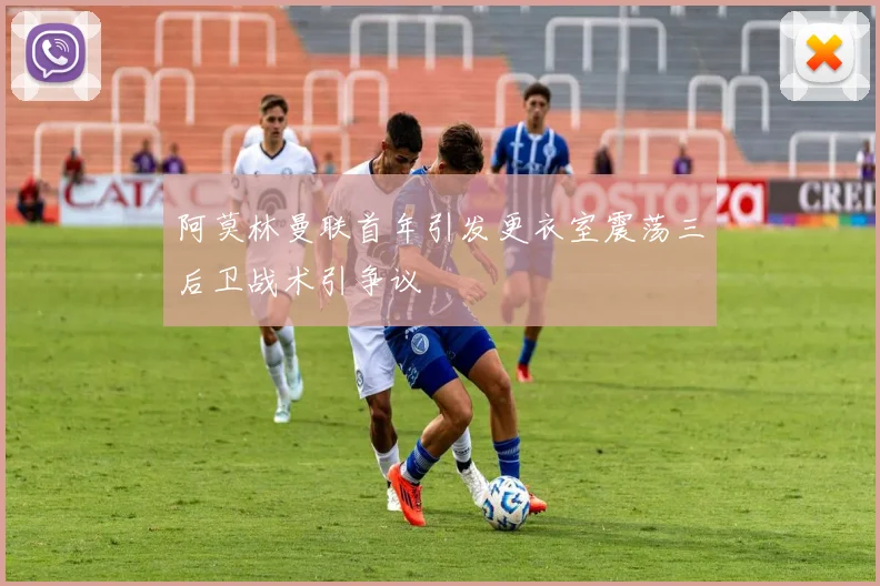 阿莫林曼联首年引发更衣室震荡三后卫战术引争议