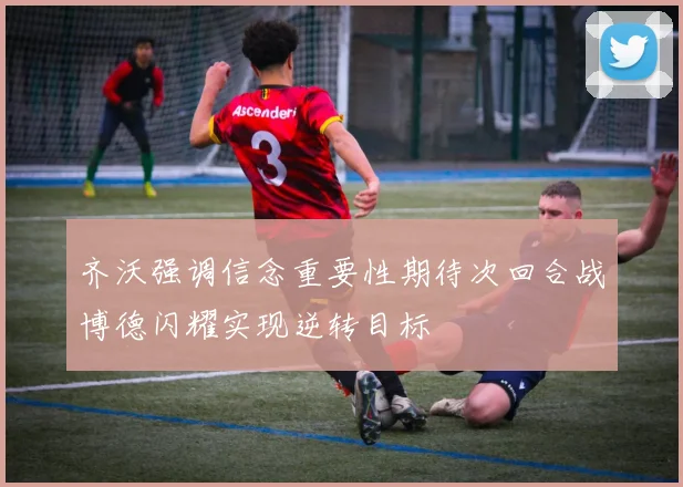 齐沃强调信念重要性期待次回合战博德闪耀实现逆转目标