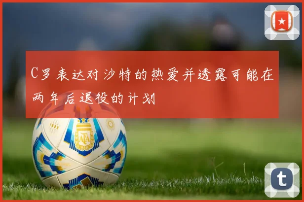 C罗表达对沙特的热爱并透露可能在两年后退役的计划
