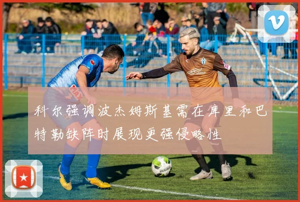 科尔强调波杰姆斯基需在库里和巴特勒缺阵时展现更强侵略性