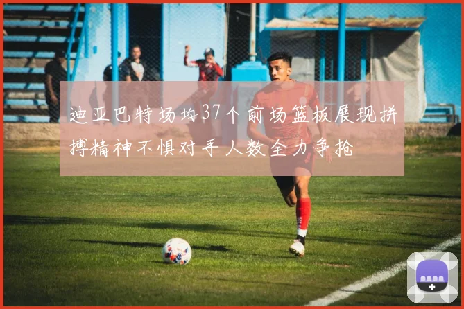 迪亚巴特场均37个前场篮板展现拼搏精神不惧对手人数全力争抢