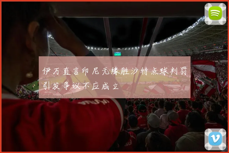 伊万直言印尼无缘胜沙特点球判罚引发争议不应成立