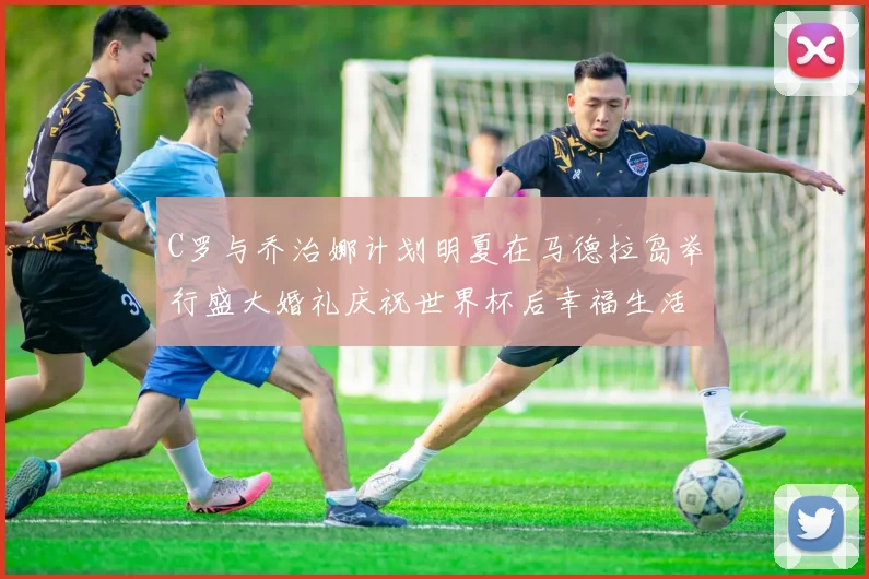 C罗与乔治娜计划明夏在马德拉岛举行盛大婚礼庆祝世界杯后幸福生活