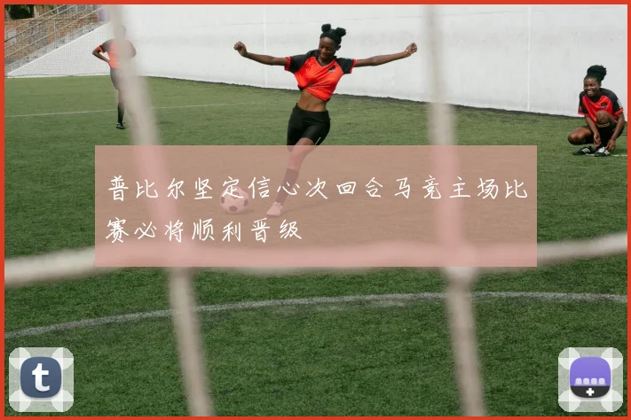普比尔坚定信心次回合马竞主场比赛必将顺利晋级