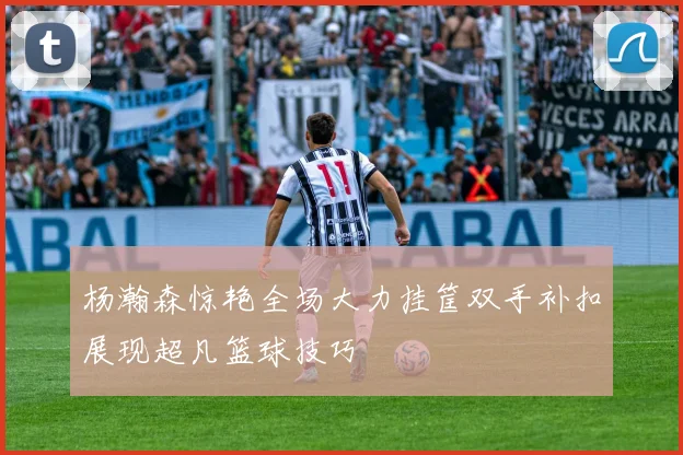 杨瀚森惊艳全场大力挂筐双手补扣展现超凡篮球技巧