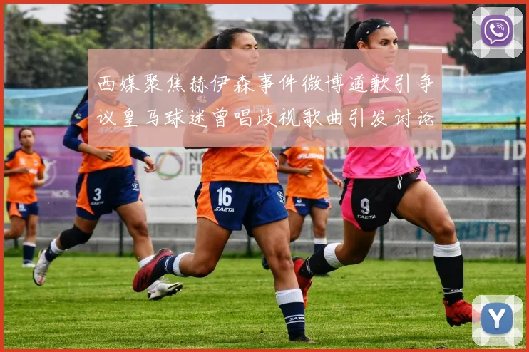 西媒聚焦赫伊森事件微博道歉引争议皇马球迷曾唱歧视歌曲引发讨论