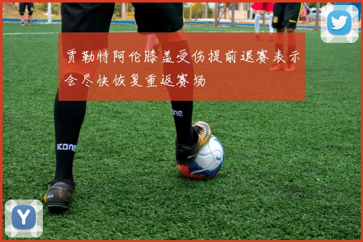 贾勒特阿伦膝盖受伤提前退赛表示会尽快恢复重返赛场