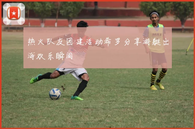 热火队友团建活动希罗分享游艇出海欢乐瞬间
