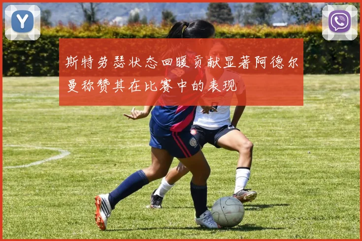 斯特劳瑟状态回暖贡献显著阿德尔曼称赞其在比赛中的表现