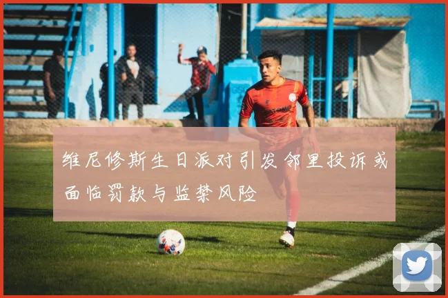 维尼修斯生日派对引发邻里投诉或面临罚款与监禁风险