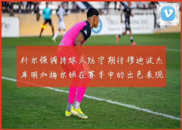 科尔强调持球人防守期待穆迪波杰库明加梅尔顿在赛季中的出色表现