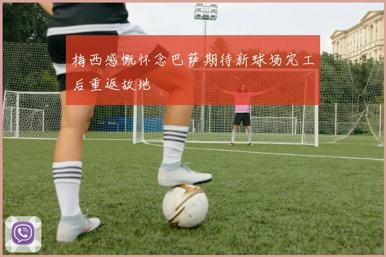 梅西感慨怀念巴萨期待新球场完工后重返故地
