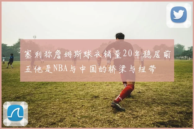 塞利称詹姆斯球衣销量20年稳居前五他是NBA与中国的桥梁与纽带