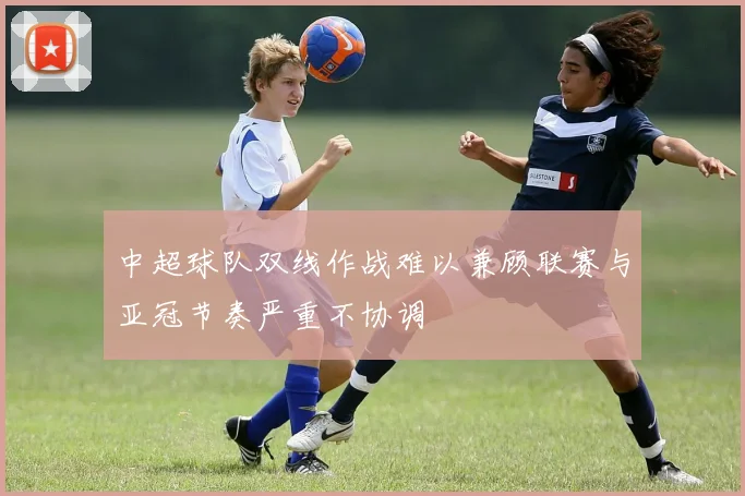 中超球队双线作战难以兼顾联赛与亚冠节奏严重不协调