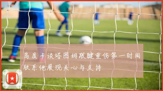乌度卡谈塔图姆跟腱重伤第一时间联系他展现关心与支持