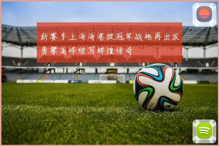 新赛季上海海港披冠军战袍再出发勇攀高峰续写辉煌传奇