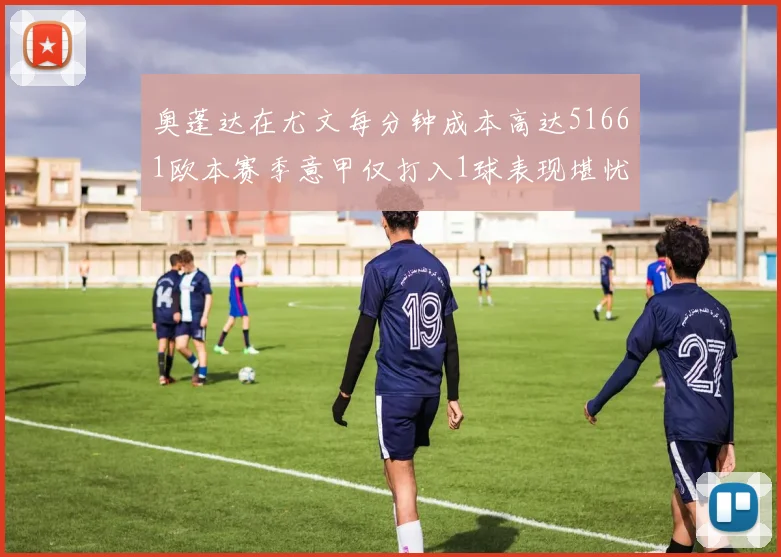 奥蓬达在尤文每分钟成本高达51661欧本赛季意甲仅打入1球表现堪忧
