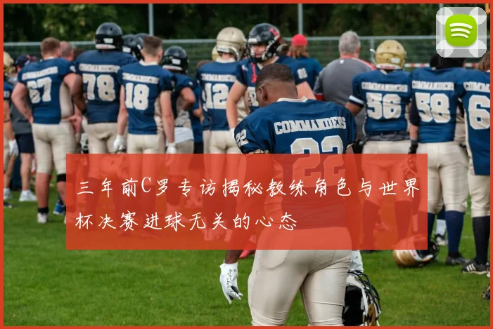 三年前C罗专访揭秘教练角色与世界杯决赛进球无关的心态