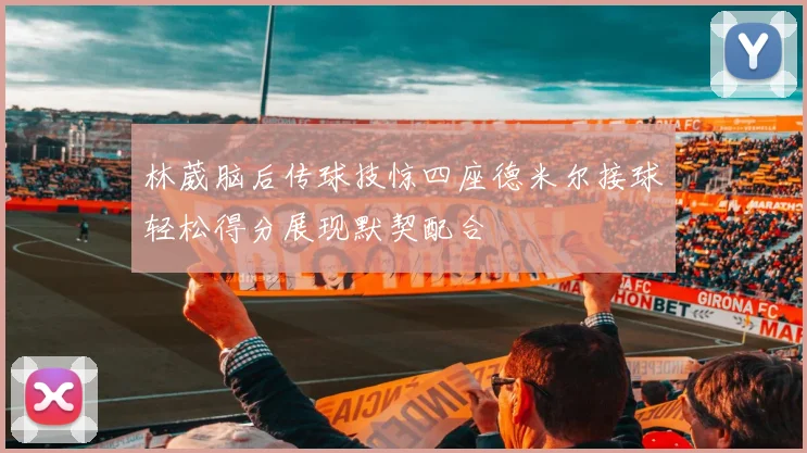 林葳脑后传球技惊四座德米尔接球轻松得分展现默契配合