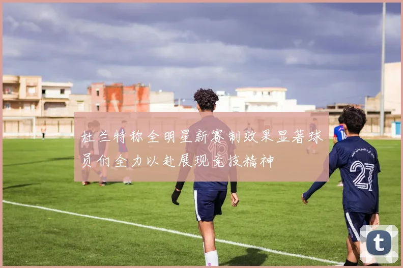 杜兰特称全明星新赛制效果显著球员们全力以赴展现竞技精神