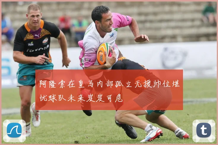 阿隆索在皇马内部孤立无援帅位堪忧球队未来岌岌可危