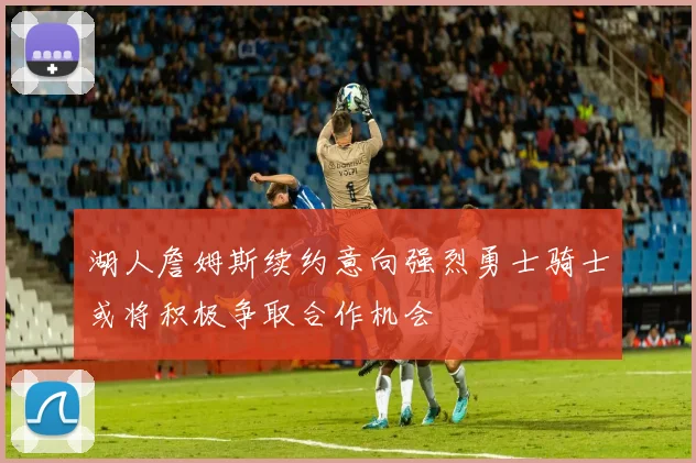 湖人詹姆斯续约意向强烈勇士骑士或将积极争取合作机会