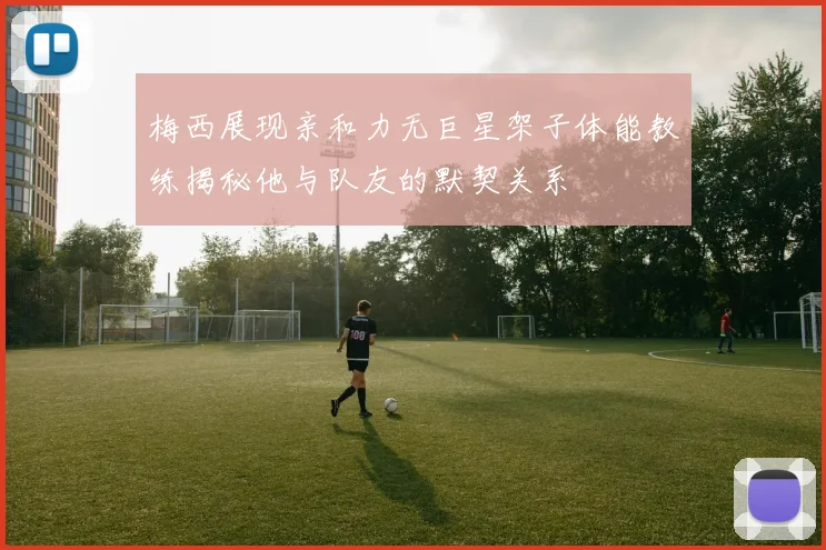 梅西展现亲和力无巨星架子体能教练揭秘他与队友的默契关系