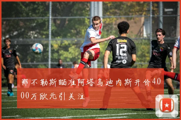 那不勒斯瞄准阿塔乌迪内斯开价4000万欧元引关注